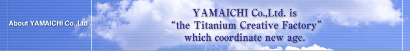 About YAMAICHI Co., Ltd. --- YAMAICHI Co., Ltd. is 
“the Titanium Creative Factory”
which coordinate new age. 
