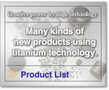 Creative power by high technology.Many kinds of
new products using
titanium technology. 
